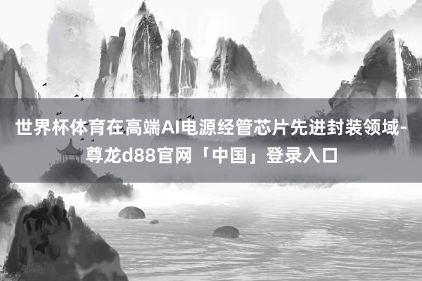 世界杯体育在高端AI电源经管芯片先进封装领域-尊龙d88官网「中国」登录入口
