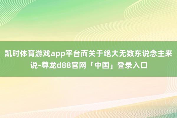 凯时体育游戏app平台而关于绝大无数东说念主来说-尊龙d88官网「中国」登录入口