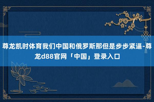 尊龙凯时体育我们中国和俄罗斯那但是步步紧逼-尊龙d88官网「中国」登录入口