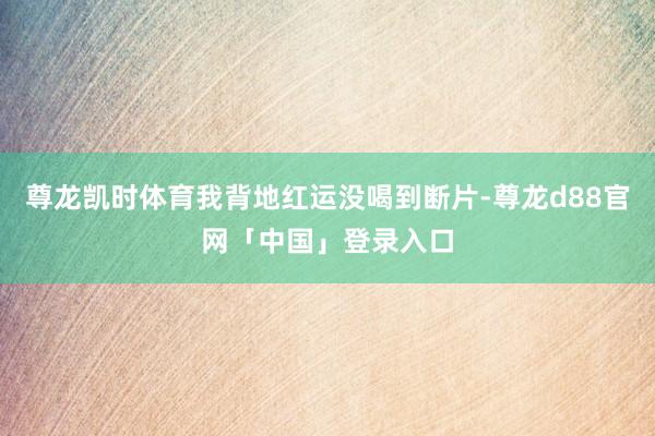 尊龙凯时体育我背地红运没喝到断片-尊龙d88官网「中国」登录入口