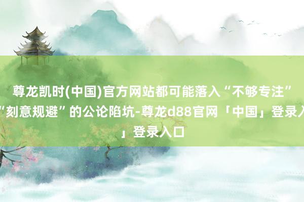 尊龙凯时(中国)官方网站都可能落入“不够专注”或“刻意规避”的公论陷坑-尊龙d88官网「中国」登录入口