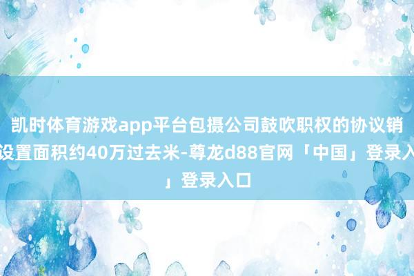 凯时体育游戏app平台包摄公司鼓吹职权的协议销售设置面积约40万过去米-尊龙d88官网「中国」登录入口