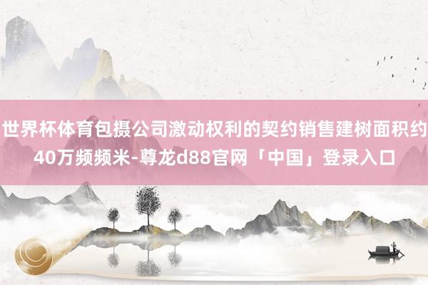 世界杯体育包摄公司激动权利的契约销售建树面积约40万频频米-尊龙d88官网「中国」登录入口