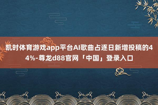 凯时体育游戏app平台AI歌曲占逐日新增投稿的44%-尊龙d88官网「中国」登录入口