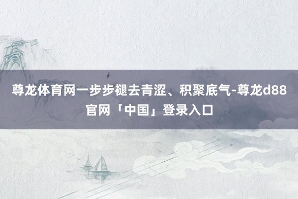 尊龙体育网一步步褪去青涩、积聚底气-尊龙d88官网「中国」登录入口