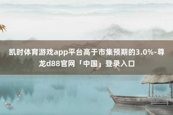 凯时体育游戏app平台高于市集预期的3.0%-尊龙d88官网「中国」登录入口