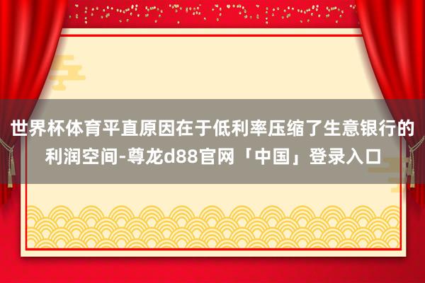 世界杯体育平直原因在于低利率压缩了生意银行的利润空间-尊龙d88官网「中国」登录入口