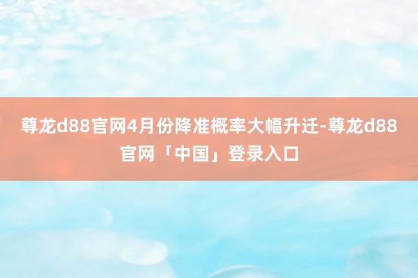 尊龙d88官网4月份降准概率大幅升迁-尊龙d88官网「中国」登录入口