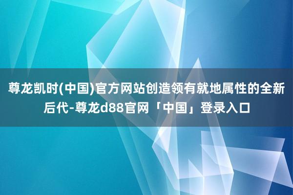 尊龙凯时(中国)官方网站创造领有就地属性的全新后代-尊龙d88官网「中国」登录入口