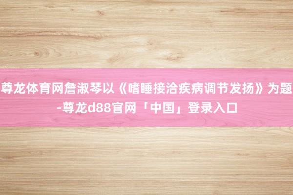 尊龙体育网詹淑琴以《嗜睡接洽疾病调节发扬》为题-尊龙d88官网「中国」登录入口