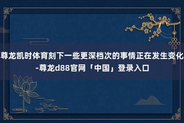 尊龙凯时体育刻下一些更深档次的事情正在发生变化-尊龙d88官网「中国」登录入口