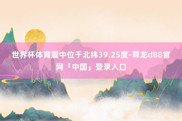 世界杯体育震中位于北纬39.25度-尊龙d88官网「中国」登录入口
