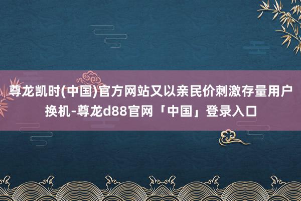 尊龙凯时(中国)官方网站又以亲民价刺激存量用户换机-尊龙d88官网「中国」登录入口
