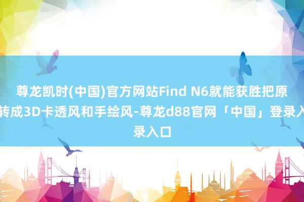 尊龙凯时(中国)官方网站Find N6就能获胜把原图转成3D卡透风和手绘风-尊龙d88官网「中国」登录入口