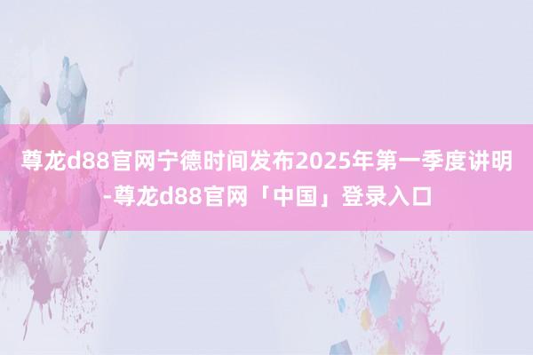 尊龙d88官网宁德时间发布2025年第一季度讲明-尊龙d88官网「中国」登录入口
