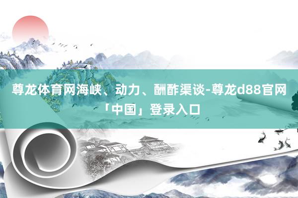 尊龙体育网海峡、动力、酬酢渠谈-尊龙d88官网「中国」登录入口