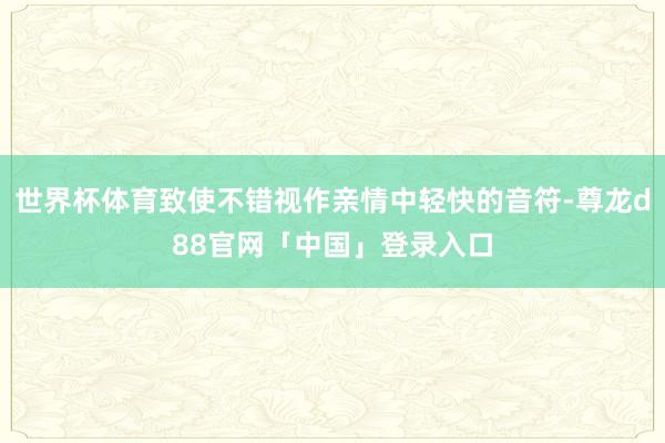 世界杯体育致使不错视作亲情中轻快的音符-尊龙d88官网「中国」登录入口