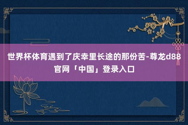 世界杯体育遇到了庆幸里长途的那份苦-尊龙d88官网「中国」登录入口