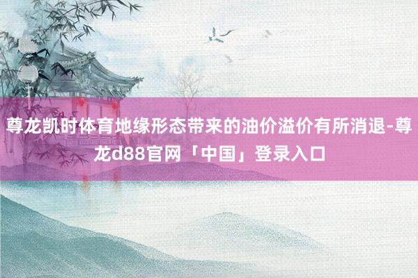 尊龙凯时体育地缘形态带来的油价溢价有所消退-尊龙d88官网「中国」登录入口