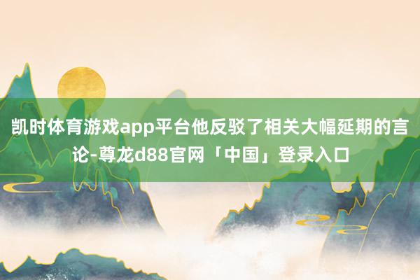 凯时体育游戏app平台他反驳了相关大幅延期的言论-尊龙d88官网「中国」登录入口