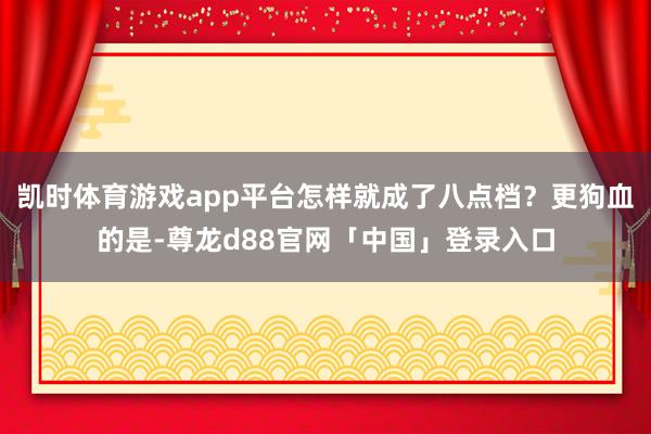 凯时体育游戏app平台怎样就成了八点档？更狗血的是-尊龙d88官网「中国」登录入口