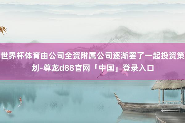 世界杯体育由公司全资附属公司逐渐罢了一起投资策划-尊龙d88官网「中国」登录入口
