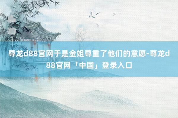尊龙d88官网于是金姐尊重了他们的意愿-尊龙d88官网「中国」登录入口