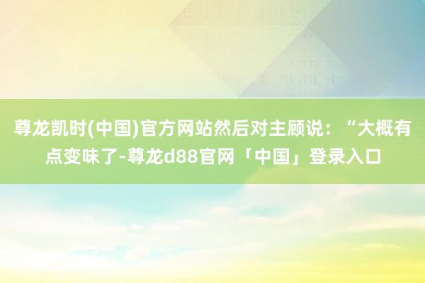 尊龙凯时(中国)官方网站然后对主顾说：“大概有点变味了-尊龙d88官网「中国」登录入口