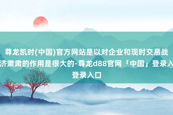 尊龙凯时(中国)官方网站是以对企业和现时交易战经济肃肃的作用是很大的-尊龙d88官网「中国」登录入口