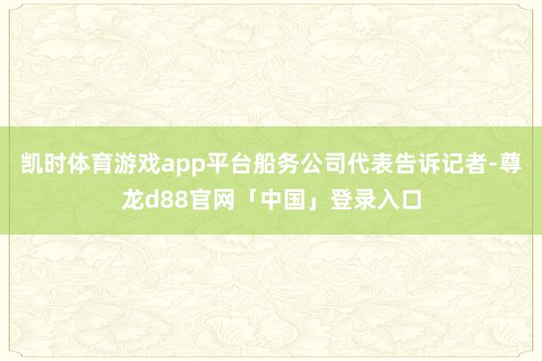 凯时体育游戏app平台船务公司代表告诉记者-尊龙d88官网「中国」登录入口