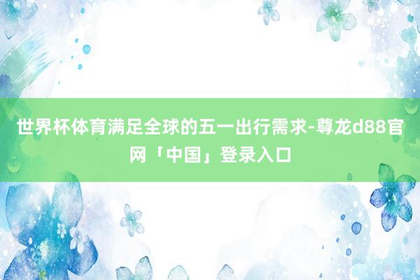 世界杯体育满足全球的五一出行需求-尊龙d88官网「中国」登录入口