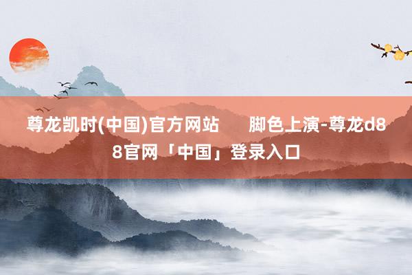 尊龙凯时(中国)官方网站      脚色上演-尊龙d88官网「中国」登录入口