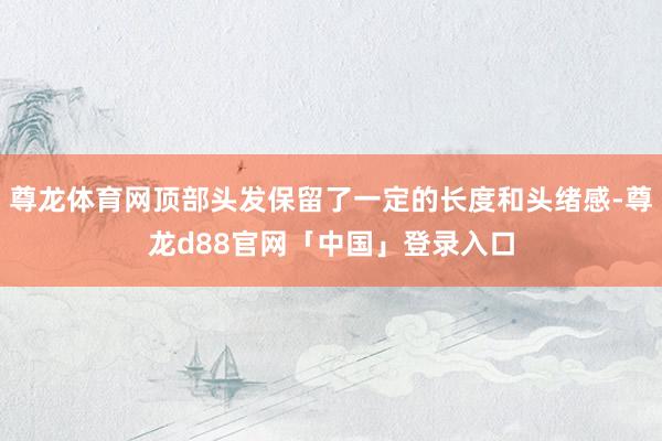 尊龙体育网顶部头发保留了一定的长度和头绪感-尊龙d88官网「中国」登录入口