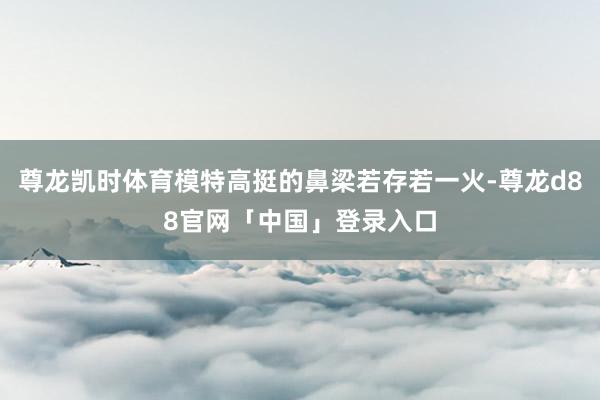 尊龙凯时体育模特高挺的鼻梁若存若一火-尊龙d88官网「中国」登录入口