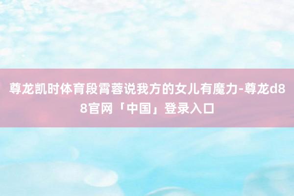 尊龙凯时体育段霄蓉说我方的女儿有魔力-尊龙d88官网「中国」登录入口