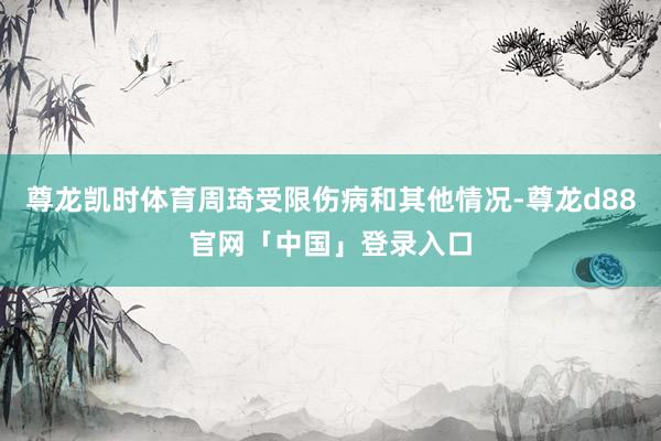 尊龙凯时体育周琦受限伤病和其他情况-尊龙d88官网「中国」登录入口