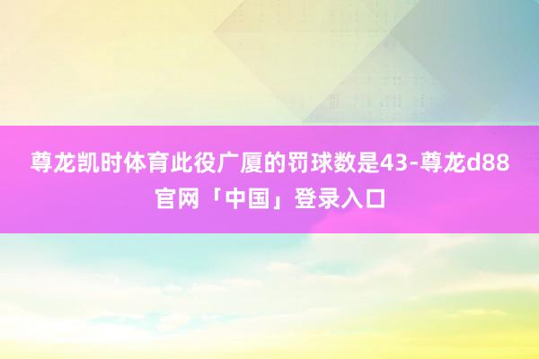 尊龙凯时体育此役广厦的罚球数是43-尊龙d88官网「中国」登录入口