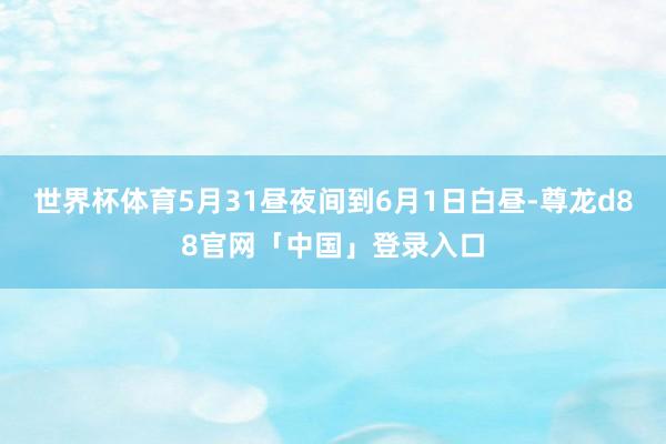 世界杯体育5月31昼夜间到6月1日白昼-尊龙d88官网「中国」登录入口