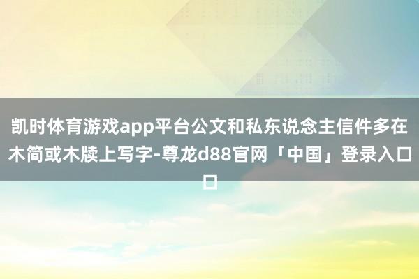 凯时体育游戏app平台公文和私东说念主信件多在木简或木牍上写字-尊龙d88官网「中国」登录入口