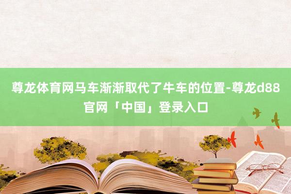 尊龙体育网马车渐渐取代了牛车的位置-尊龙d88官网「中国」登录入口