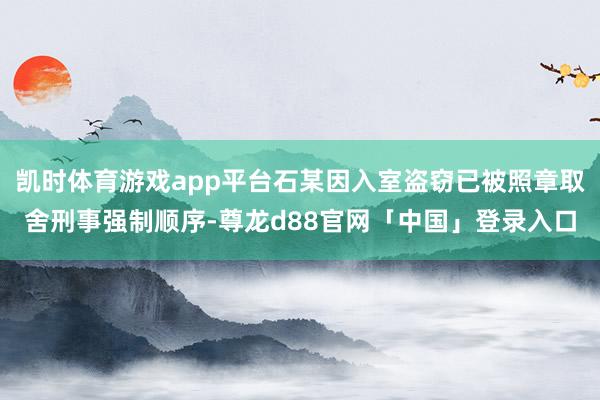 凯时体育游戏app平台石某因入室盗窃已被照章取舍刑事强制顺序-尊龙d88官网「中国」登录入口