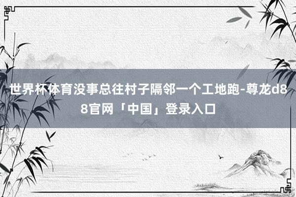 世界杯体育没事总往村子隔邻一个工地跑-尊龙d88官网「中国」登录入口