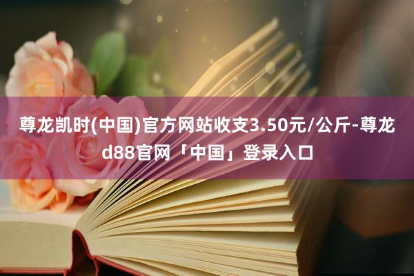 尊龙凯时(中国)官方网站收支3.50元/公斤-尊龙d88官网「中国」登录入口
