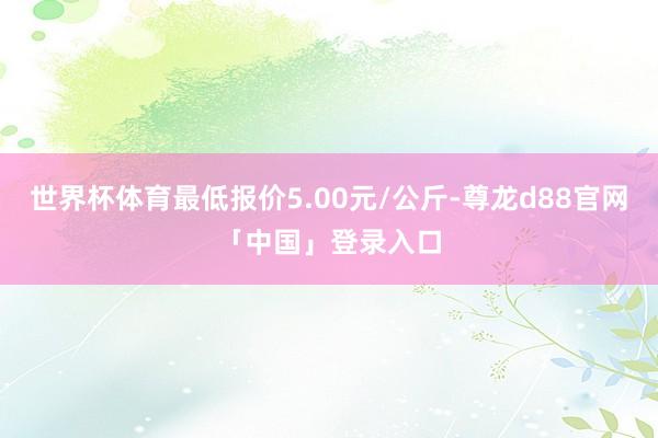 世界杯体育最低报价5.00元/公斤-尊龙d88官网「中国」登录入口
