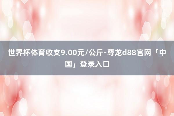 世界杯体育收支9.00元/公斤-尊龙d88官网「中国」登录入口