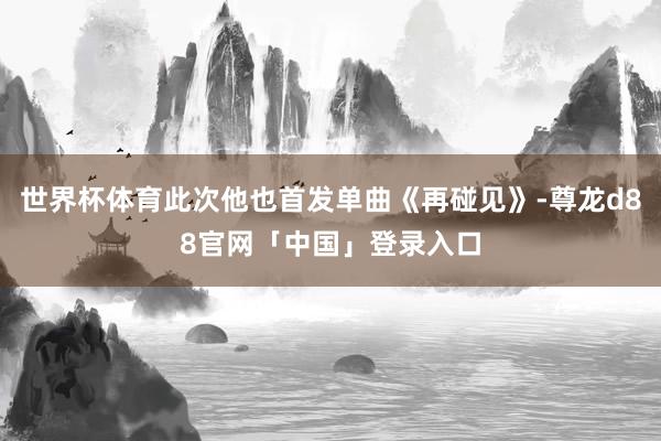 世界杯体育此次他也首发单曲《再碰见》-尊龙d88官网「中国」登录入口