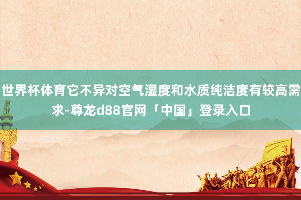 世界杯体育它不异对空气湿度和水质纯洁度有较高需求-尊龙d88官网「中国」登录入口