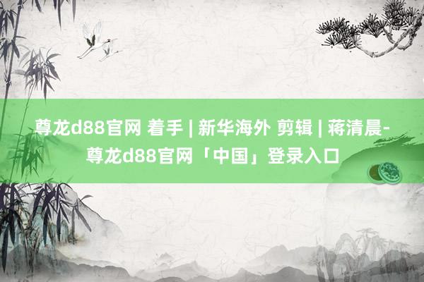 尊龙d88官网 着手 | 新华海外 剪辑 | 蒋清晨-尊龙d88官网「中国」登录入口