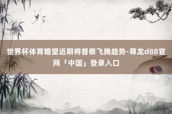 世界杯体育瞻望近期将督察飞腾趋势-尊龙d88官网「中国」登录入口