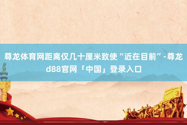 尊龙体育网距离仅几十厘米致使“近在目前”-尊龙d88官网「中国」登录入口